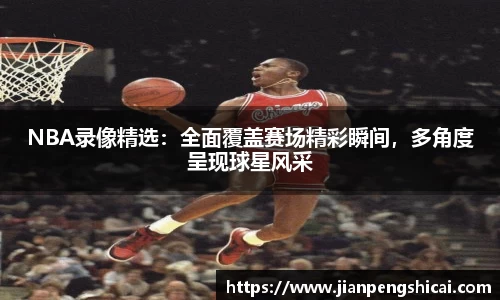 NBA录像精选：全面覆盖赛场精彩瞬间，多角度呈现球星风采